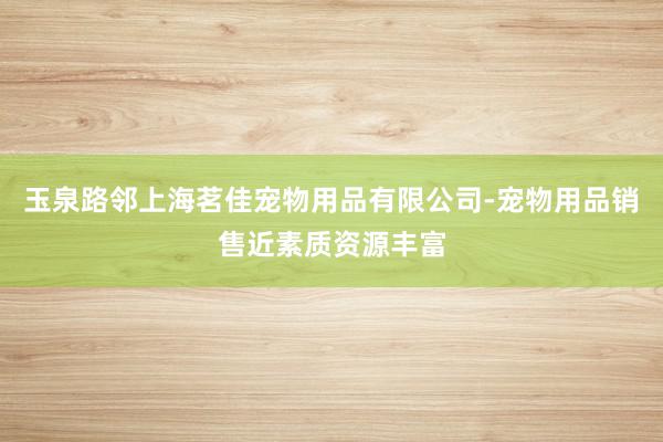 玉泉路邻上海茗佳宠物用品有限公司-宠物用品销售近素质资源丰富